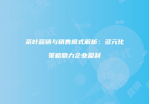 茶叶营销与销售模式解析：多元化策略助力企业盈利