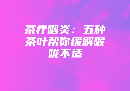 茶疗咽炎：五种茶叶帮你缓解喉咙不适