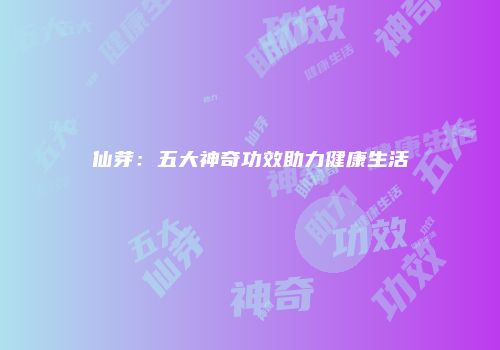 仙芽：五大神奇功效助力健康生活