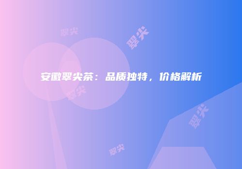 安徽翠尖茶：品质独特，价格解析