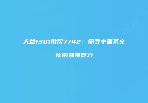 大益1301批次7742：探寻中国茶文化的独特魅力