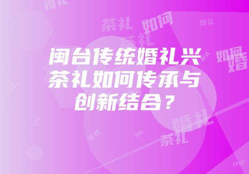 闽台传统婚礼兴茶礼如何传承与创新结合？
