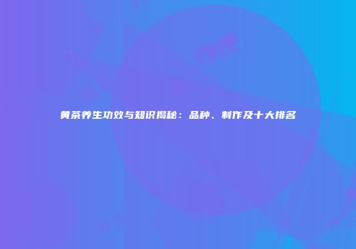 黄茶养生功效与知识揭秘：品种、制作及十大排名