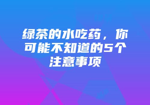 绿茶的水吃药，你可能不知道的5个注意事项