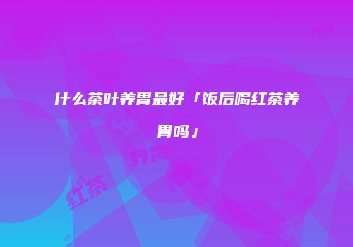 什么茶叶养胃最好「饭后喝红茶养胃吗」