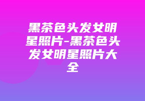 黑茶色头发女明星照片-黑茶色头发女明星照片大全