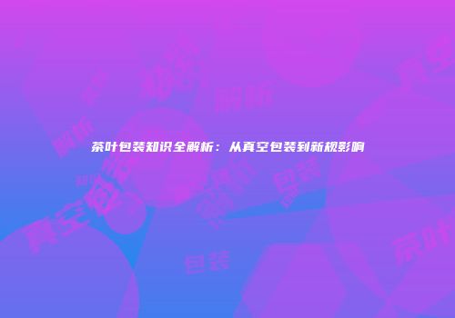 茶叶包装知识全解析：从真空包装到新规影响