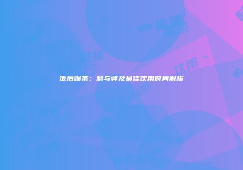 饭后喝茶：利与弊及最佳饮用时间解析