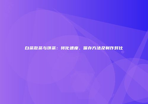 白茶散茶与饼茶：转化速度、保存方法及制作对比