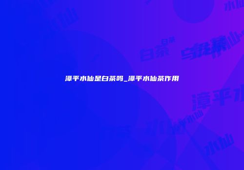 漳平水仙是白茶吗_漳平水仙茶作用
