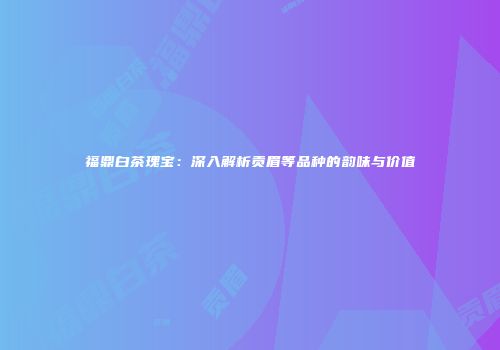 福鼎白茶瑰宝：深入解析贡眉等品种的韵味与价值