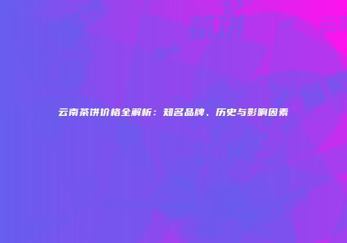 云南茶饼价格全解析：知名品牌、历史与影响因素