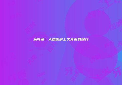 茶叶茶：天然缓解上火牙疼的良方