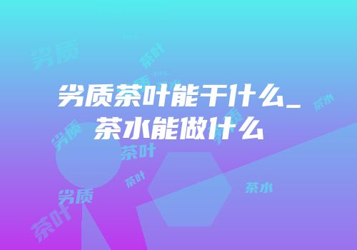 劣质茶叶能干什么_茶水能做什么