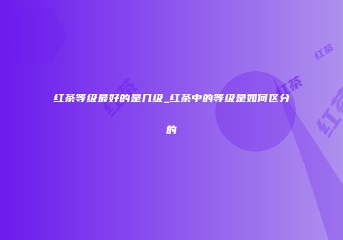 红茶等级最好的是几级_红茶中的等级是如何区分的