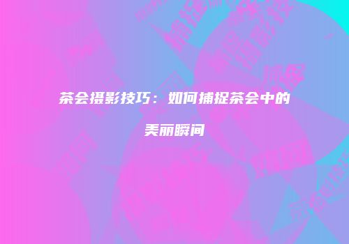 茶会摄影技巧：如何捕捉茶会中的美丽瞬间