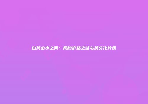 白茶山水之美：揭秘价格之谜与茶文化传承