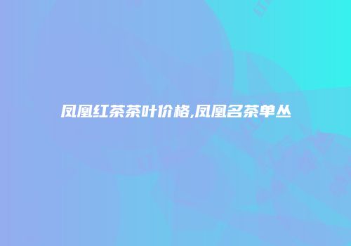凤凰红茶茶叶价格,凤凰名茶单丛
