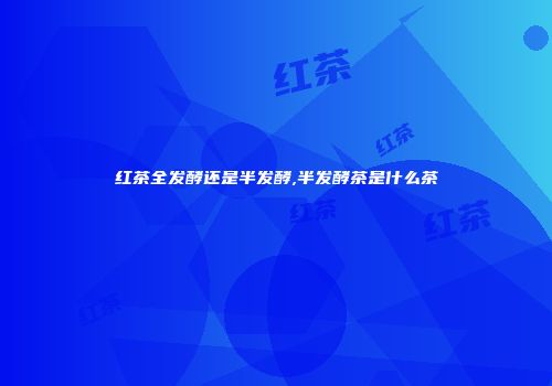 红茶全发酵还是半发酵,半发酵茶是什么茶