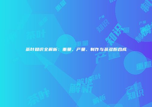 茶叶知识全解析：重量、产量、制作与茶多酚合成