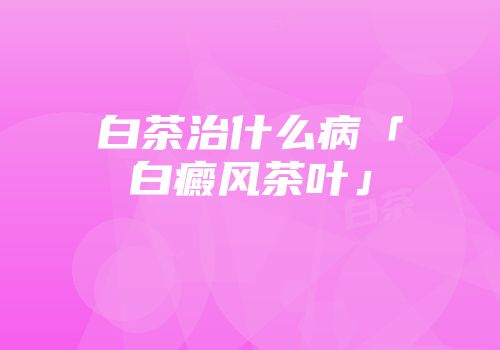 白茶治什么病「白癜风茶叶」