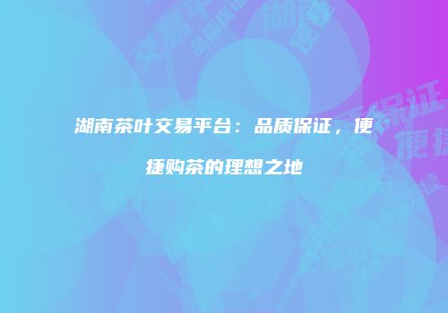 湖南茶叶交易平台：品质保证，便捷购茶的理想之地