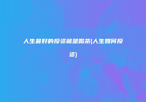 人生最好的投资就是喝茶(人生如何投资)