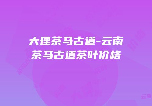 大理茶马古道-云南茶马古道茶叶价格