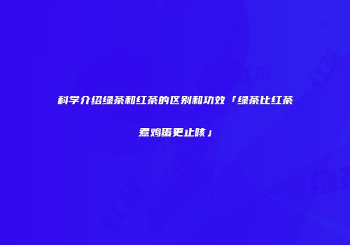 科学介绍绿茶和红茶的区别和功效「绿茶比红茶煮鸡蛋更止咳」