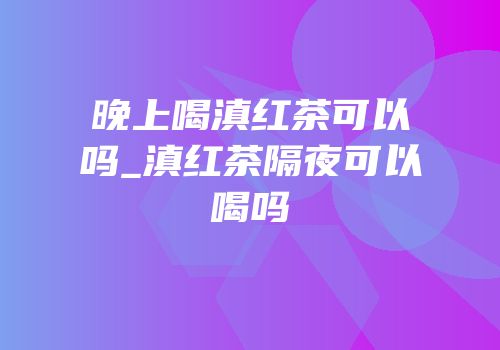 晚上喝滇红茶可以吗_滇红茶隔夜可以喝吗
