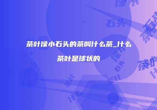 茶叶像小石头的茶叫什么茶_什么茶叶是球状的