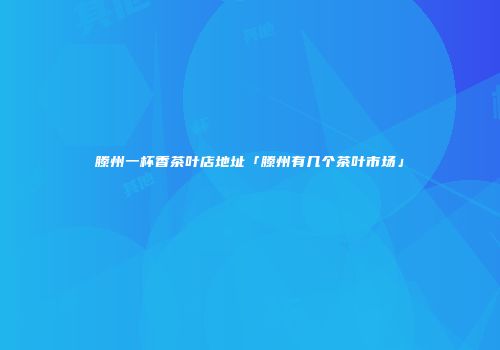 滕州一杯香茶叶店地址「滕州有几个茶叶市场」