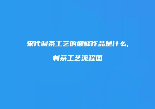 宋代制茶工艺的巅峰作品是什么,制茶工艺流程图
