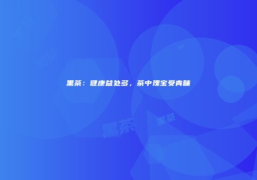 黑茶：健康益处多，茶中瑰宝受青睐