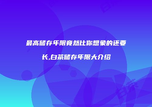 最高储存年限竟然比你想象的还要长,白茶储存年限大介绍