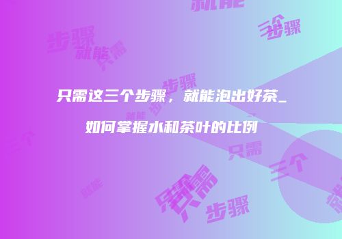 只需这三个步骤，就能泡出好茶_如何掌握水和茶叶的比例