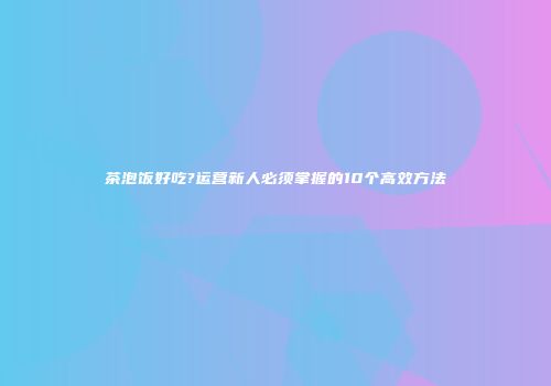 茶泡饭好吃?运营新人必须掌握的10个高效方法