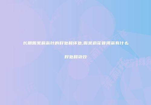 长期喝茉莉茶叶的好处和坏处,喝茉莉花普洱茶有什么好处和功效