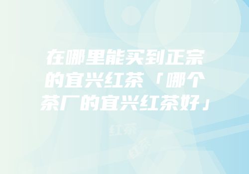在哪里能买到正宗的宜兴红茶「哪个茶厂的宜兴红茶好」