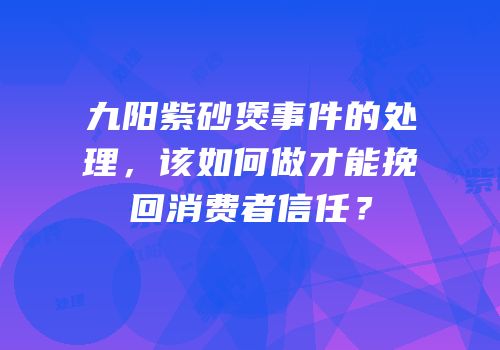九阳紫砂煲事件的处理，该如何做才能挽回消费者信任？