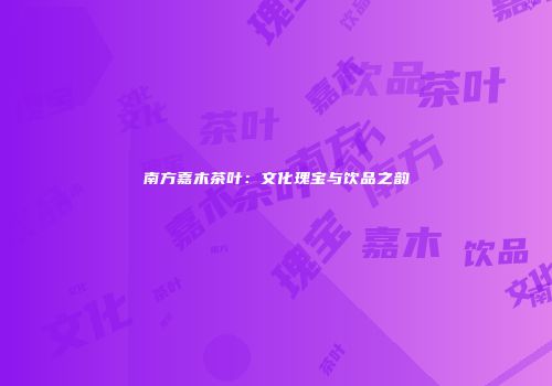 南方嘉木茶叶：文化瑰宝与饮品之韵
