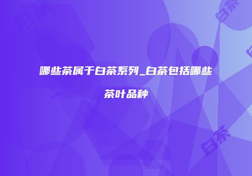 哪些茶属于白茶系列_白茶包括哪些茶叶品种