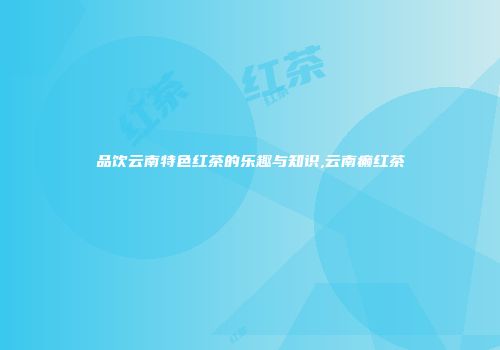 品饮云南特色红茶的乐趣与知识,云南癫红茶