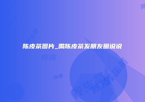 陈皮茶图片_喝陈皮茶发朋友圈说说