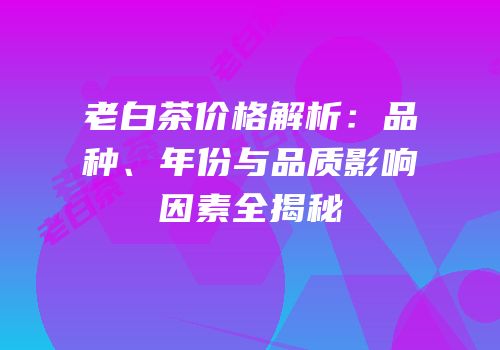 老白茶价格解析：品种、年份与品质影响因素全揭秘