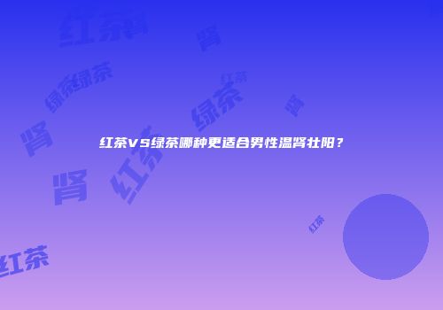 红茶VS绿茶哪种更适合男性温肾壮阳？