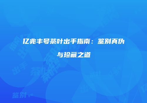 亿兆丰号茶叶出手指南：鉴别真伪与珍藏之道