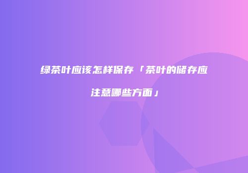 绿茶叶应该怎样保存「茶叶的储存应注意哪些方面」
