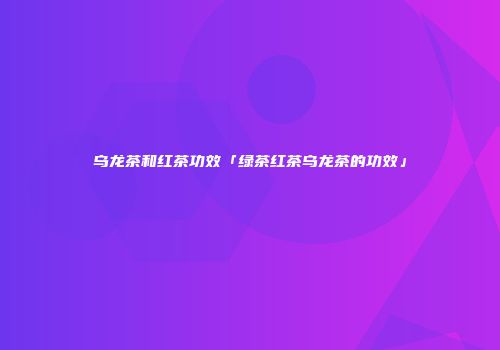 乌龙茶和红茶功效「绿茶红茶乌龙茶的功效」