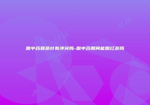 喝中药和茶叶有冲突吗-喝中药期间能喝红茶吗